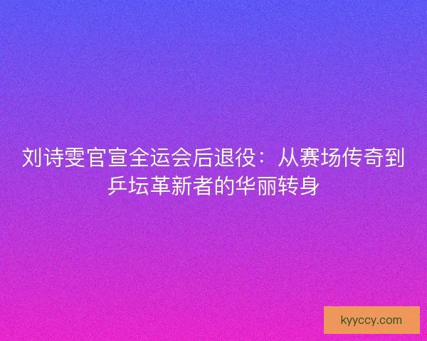 刘诗雯官宣全运会后退役：从赛场传奇到乒坛革新者的华丽转身