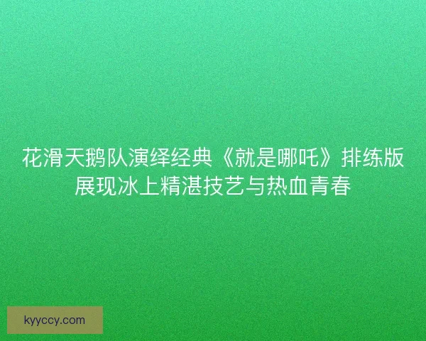 花滑天鹅队演绎经典《就是哪吒》排练版展现冰上精湛技艺与热血青春