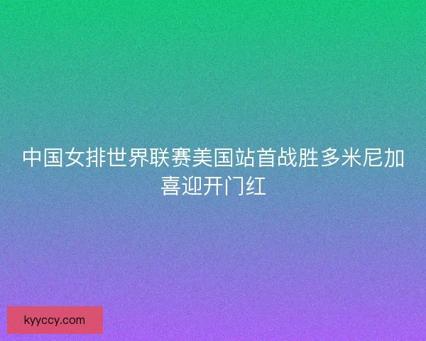 中国女排世界联赛美国站首战胜多米尼加喜迎开门红